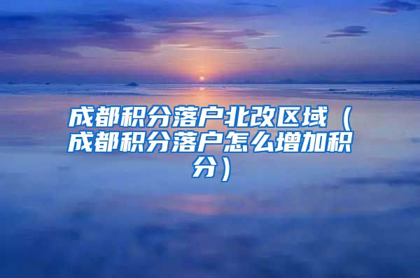 成都积分落户北改区域（成都积分落户怎么增加积分）