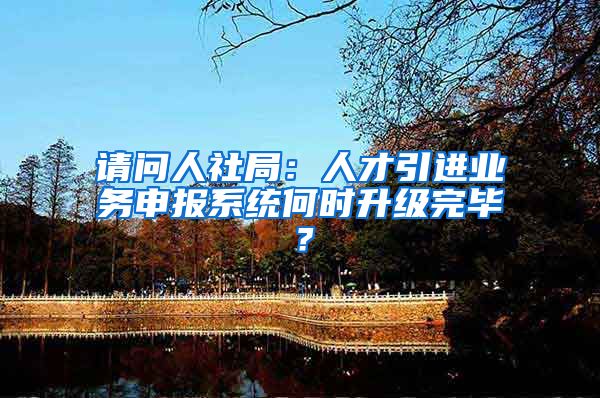 请问人社局：人才引进业务申报系统何时升级完毕？