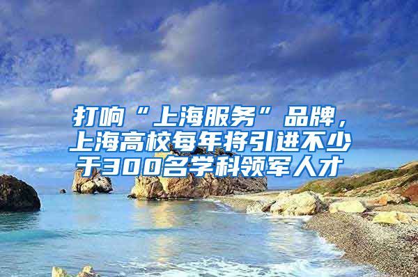 打响“上海服务”品牌，上海高校每年将引进不少于300名学科领军人才