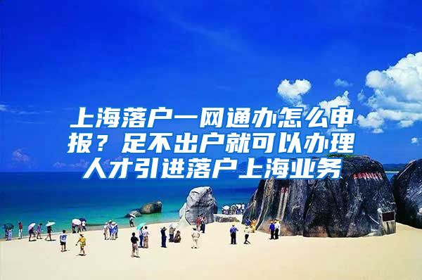 上海落户一网通办怎么申报？足不出户就可以办理人才引进落户上海业务