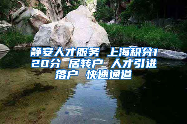 静安人才服务 上海积分120分 居转户 人才引进落户 快速通道