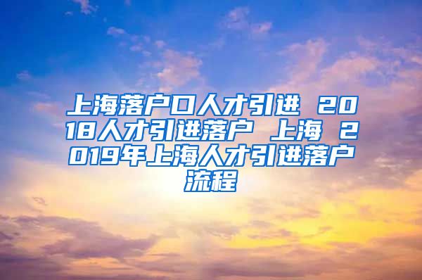上海落户口人才引进 2018人才引进落户 上海 2019年上海人才引进落户流程