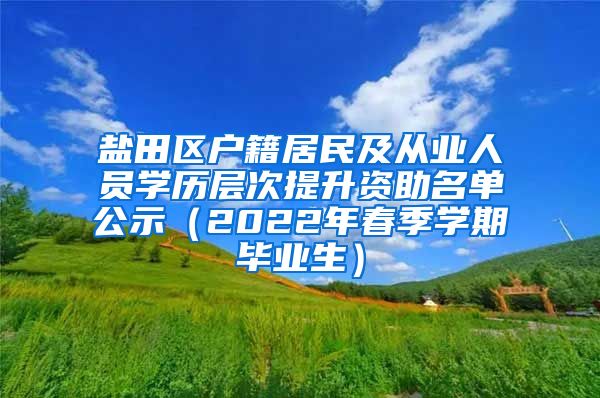 盐田区户籍居民及从业人员学历层次提升资助名单公示（2022年春季学期毕业生）