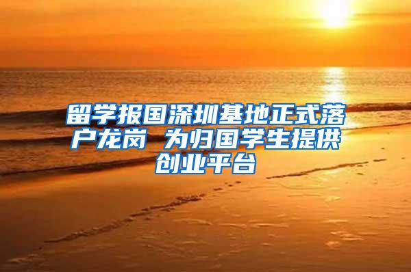 留学报国深圳基地正式落户龙岗 为归国学生提供创业平台