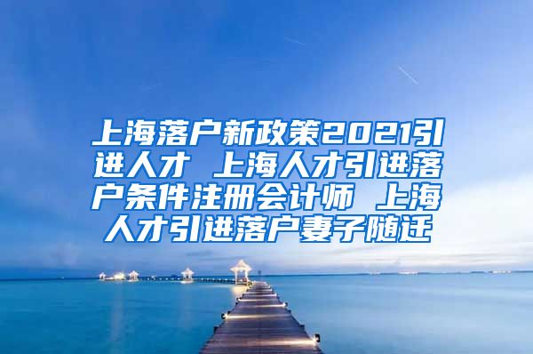 上海落户新政策2021引进人才 上海人才引进落户条件注册会计师 上海人才引进落户妻子随迁