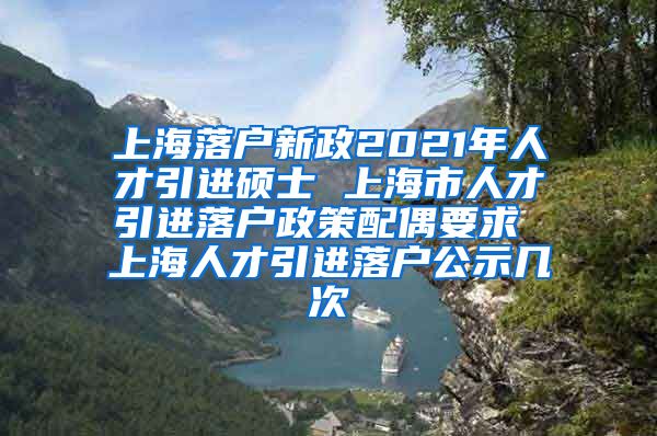 上海落户新政2021年人才引进硕士 上海市人才引进落户政策配偶要求 上海人才引进落户公示几次