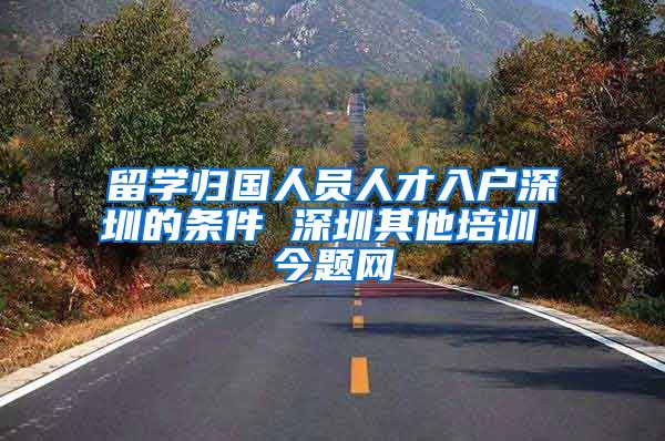 留学归国人员人才入户深圳的条件 深圳其他培训 今题网