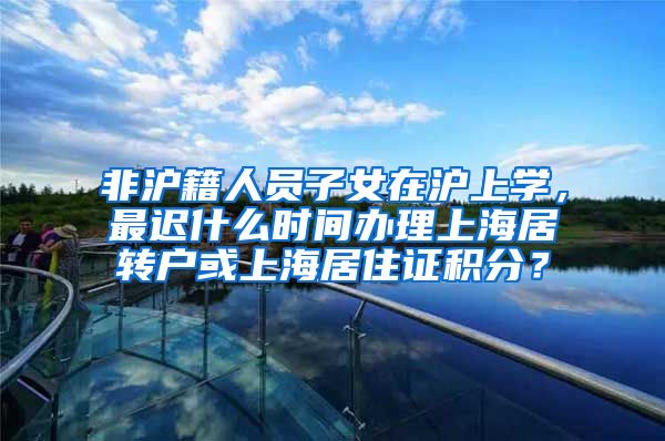 非沪籍人员子女在沪上学，最迟什么时间办理上海居转户或上海居住证积分？