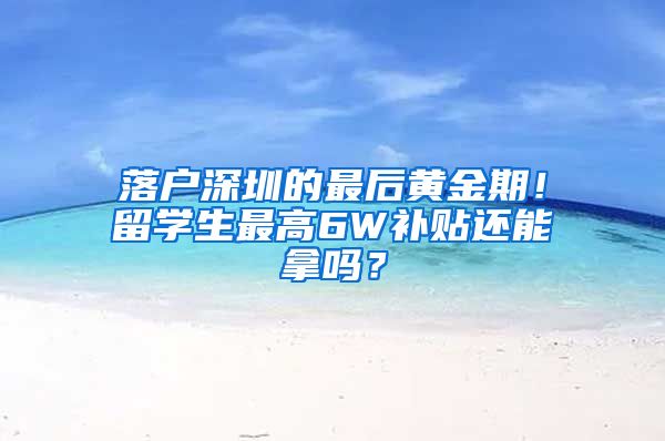 落户深圳的最后黄金期！留学生最高6W补贴还能拿吗？