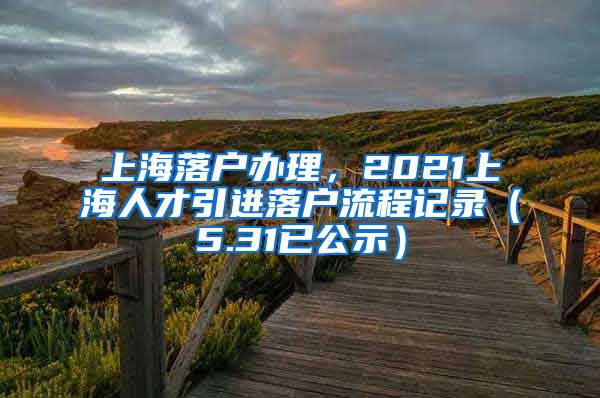上海落户办理，2021上海人才引进落户流程记录（5.31已公示）