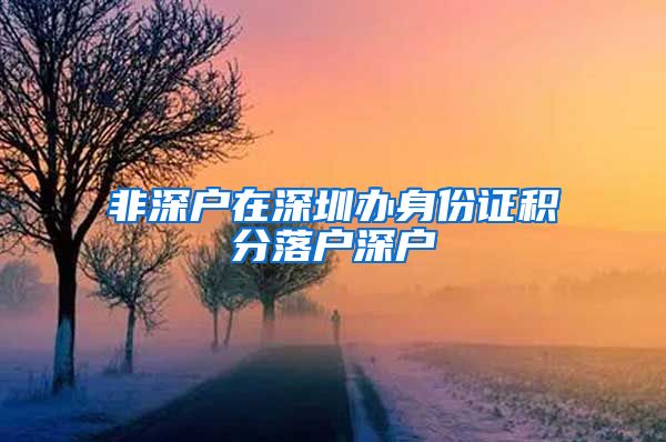 非深户在深圳办身份证积分落户深户