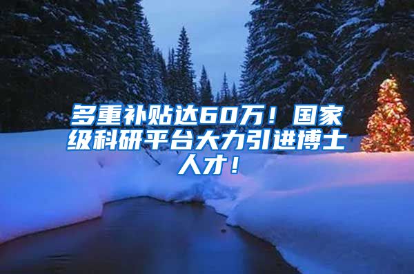 多重补贴达60万！国家级科研平台大力引进博士人才！