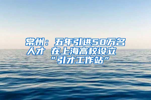 常州：五年引进50万名人才 在上海高校设立“引才工作站”