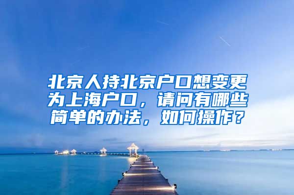 北京人持北京户口想变更为上海户口，请问有哪些简单的办法，如何操作？