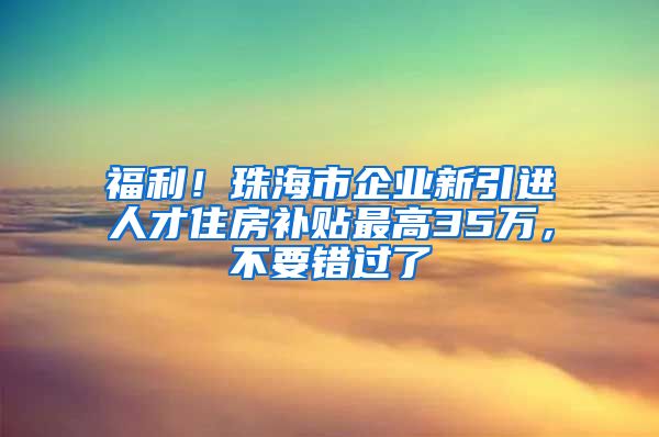 福利！珠海市企业新引进人才住房补贴最高35万，不要错过了