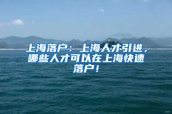 上海落户：上海人才引进，哪些人才可以在上海快速落户！