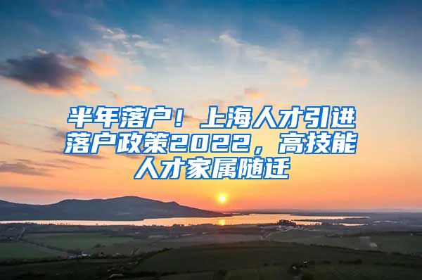 半年落户！上海人才引进落户政策2022，高技能人才家属随迁