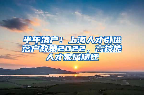 半年落户！上海人才引进落户政策2022，高技能人才家属随迁