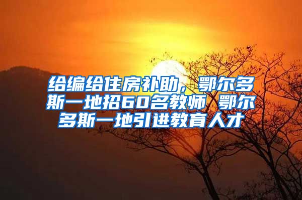 给编给住房补助，鄂尔多斯一地招60名教师 鄂尔多斯一地引进教育人才