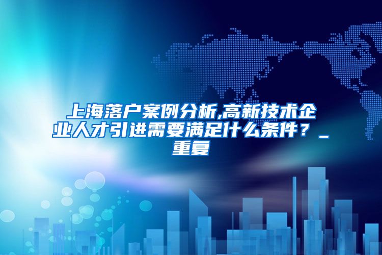 上海落户案例分析,高新技术企业人才引进需要满足什么条件？_重复