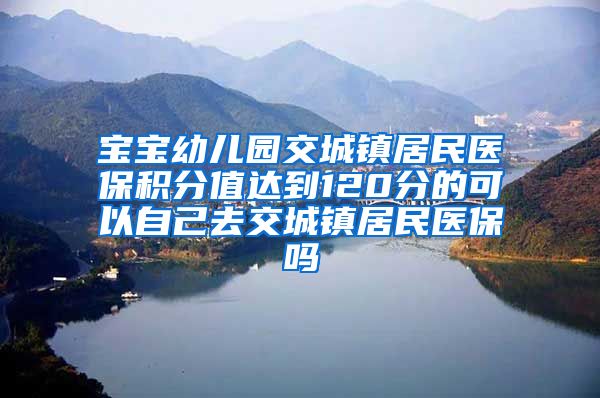 宝宝幼儿园交城镇居民医保积分值达到120分的可以自己去交城镇居民医保吗