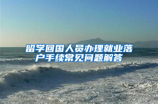 留学回国人员办理就业落户手续常见问题解答
