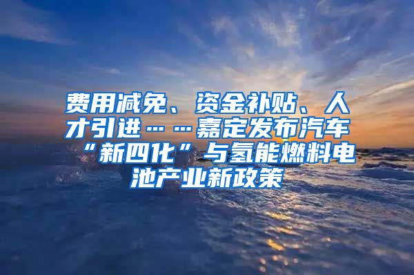 费用减免、资金补贴、人才引进……嘉定发布汽车“新四化”与氢能燃料电池产业新政策