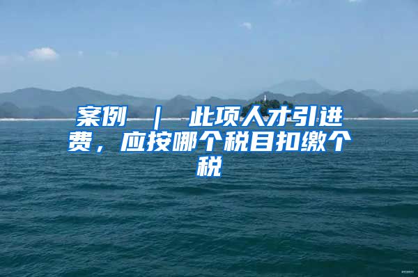 案例 ｜ 此项人才引进费，应按哪个税目扣缴个税
