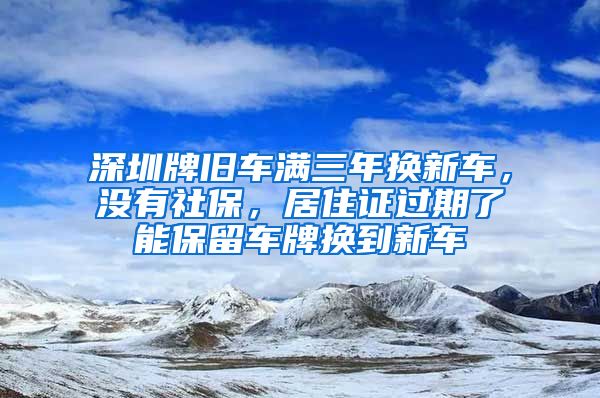 深圳牌旧车满三年换新车，没有社保，居住证过期了能保留车牌换到新车