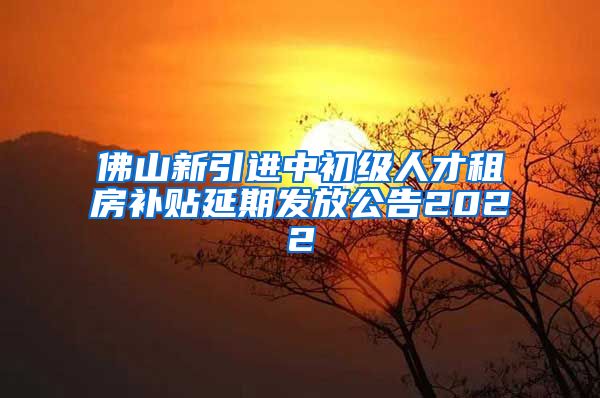 佛山新引进中初级人才租房补贴延期发放公告2022