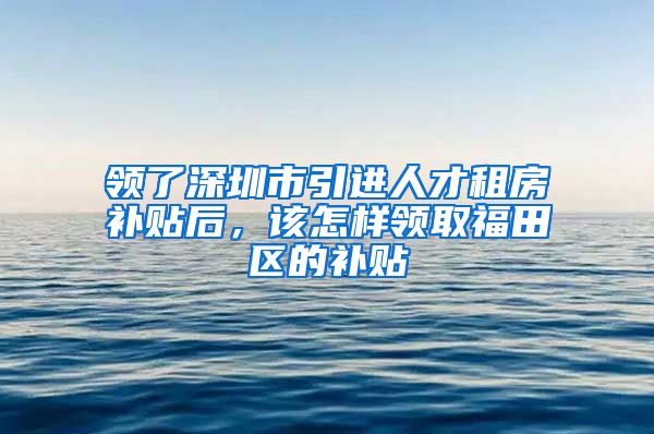 领了深圳市引进人才租房补贴后，该怎样领取福田区的补贴