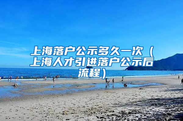上海落户公示多久一次（上海人才引进落户公示后流程）