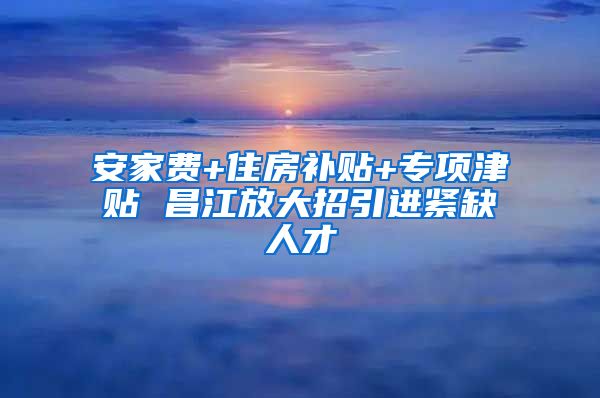 安家费+住房补贴+专项津贴 昌江放大招引进紧缺人才