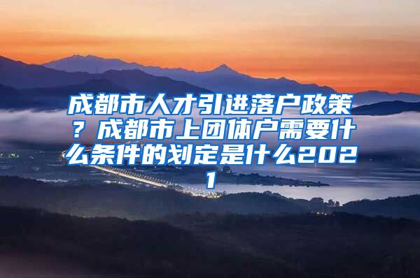 成都市人才引进落户政策？成都市上团体户需要什么条件的划定是什么2021