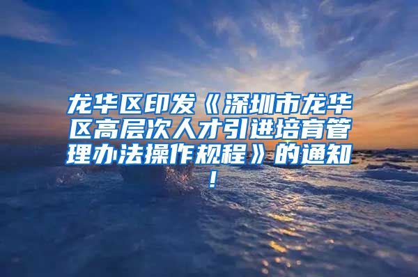 龙华区印发《深圳市龙华区高层次人才引进培育管理办法操作规程》的通知！