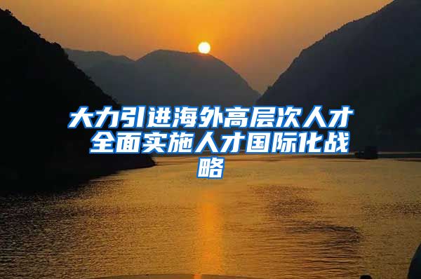 大力引进海外高层次人才 全面实施人才国际化战略