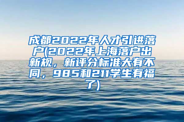 成都2022年人才引进落户(2022年上海落户出新规，新评分标准大有不同，985和211学生有福了)