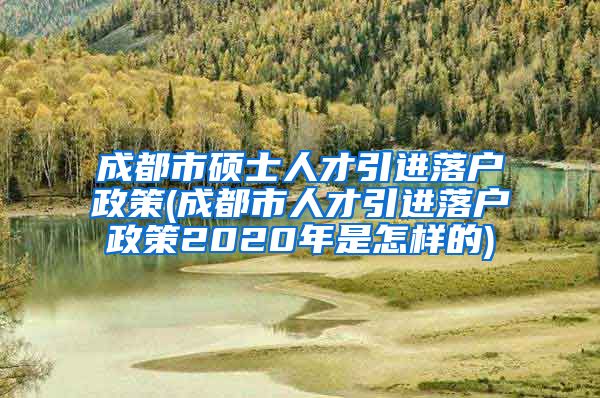 成都市硕士人才引进落户政策(成都市人才引进落户政策2020年是怎样的)