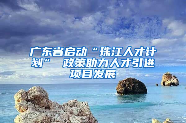 广东省启动“珠江人才计划” 政策助力人才引进项目发展