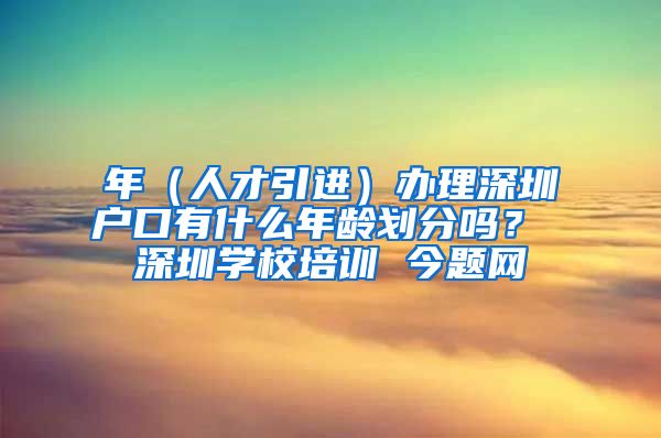 年（人才引进）办理深圳户口有什么年龄划分吗？ 深圳学校培训 今题网