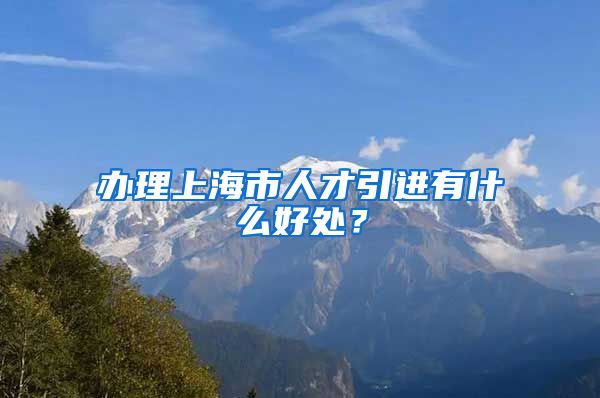 办理上海市人才引进有什么好处？