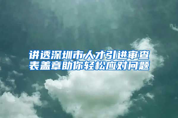讲透深圳市人才引进审查表盖章助你轻松应对问题