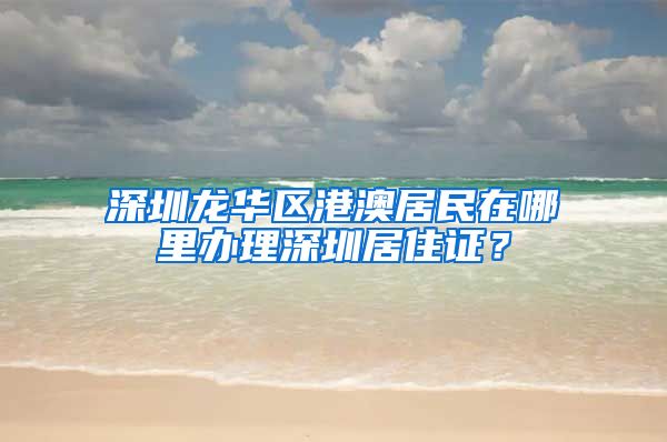 深圳龙华区港澳居民在哪里办理深圳居住证？