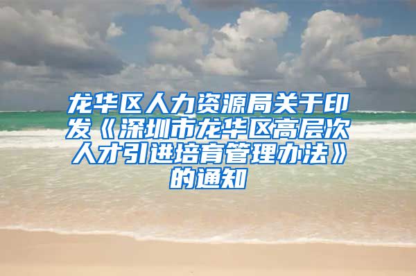 龙华区人力资源局关于印发《深圳市龙华区高层次人才引进培育管理办法》的通知