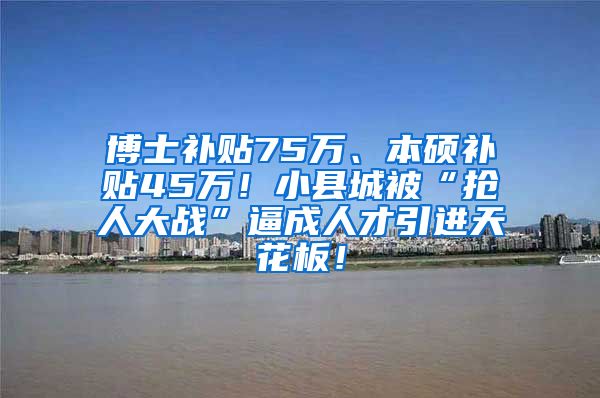 博士补贴75万、本硕补贴45万！小县城被“抢人大战”逼成人才引进天花板！