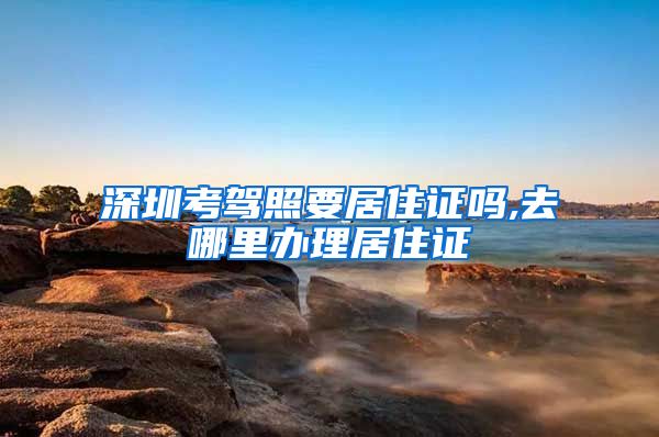 深圳考驾照要居住证吗,去哪里办理居住证