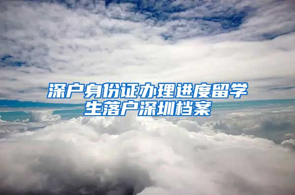 深户身份证办理进度留学生落户深圳档案