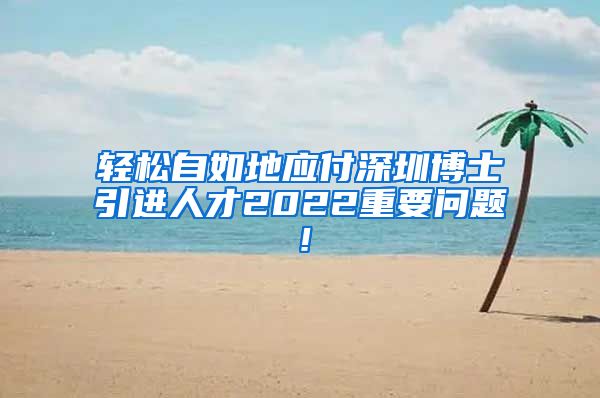 轻松自如地应付深圳博士引进人才2022重要问题！
