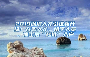 2019深圳人才引进新升级！在职人才、留学人员、博士后“秒批”入户